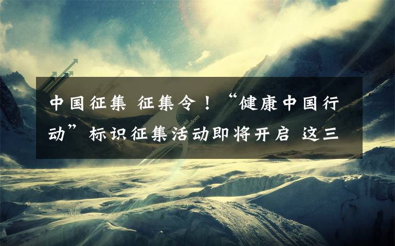 中国征集 征集令！“健康中国行动”标识征集活动即将开启 这三点信息很重要