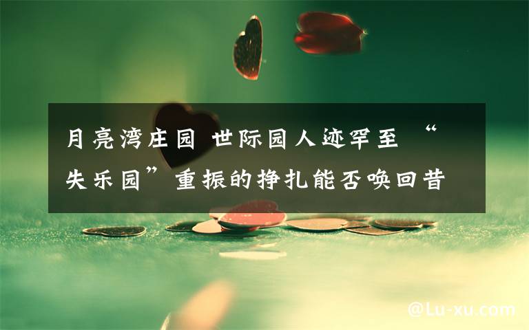 月亮湾庄园 世际园人迹罕至 “失乐园”重振的挣扎能否唤回昔日辉煌？