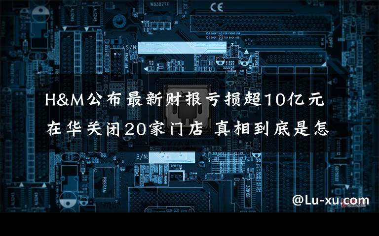 H&M公布最新财报亏损超10亿元 在华关闭20家门店 真相到底是怎样的？