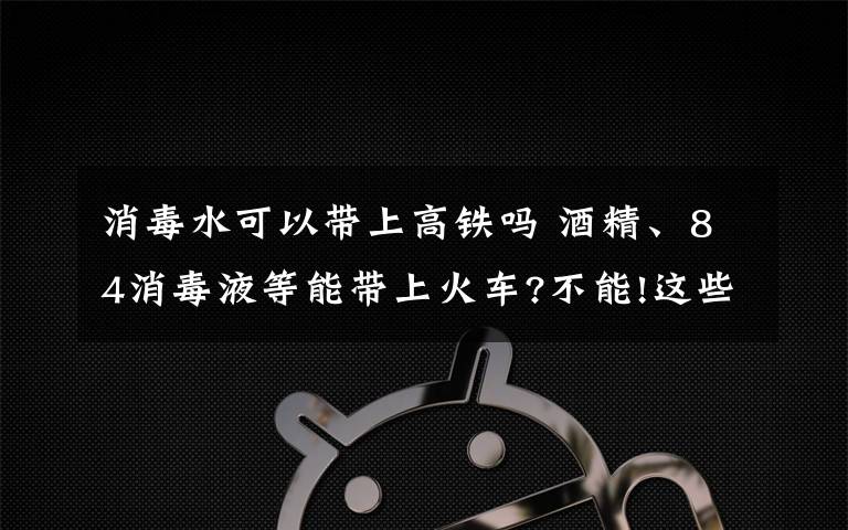 消毒水可以带上高铁吗 酒精、84消毒液等能带上火车?不能!这些都属于违禁携带品