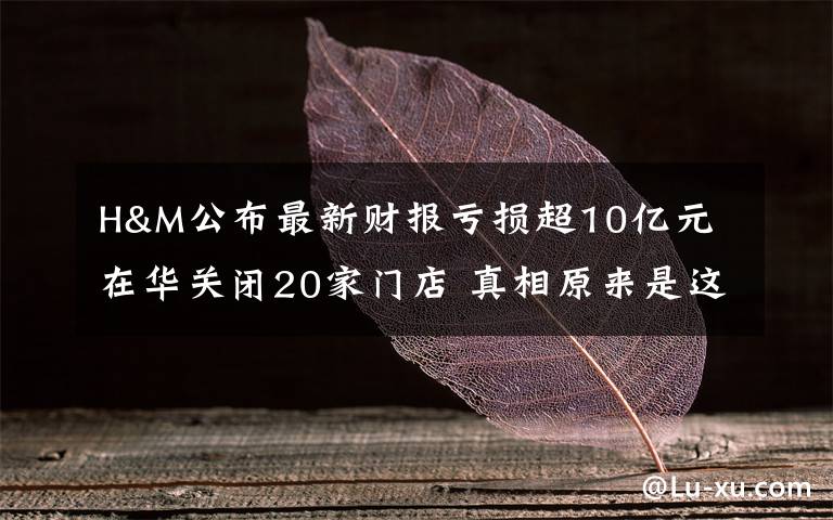 H&M公布最新财报亏损超10亿元 在华关闭20家门店 真相原来是这样！