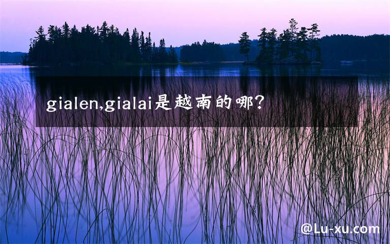 gialen,gialai是越南的哪？