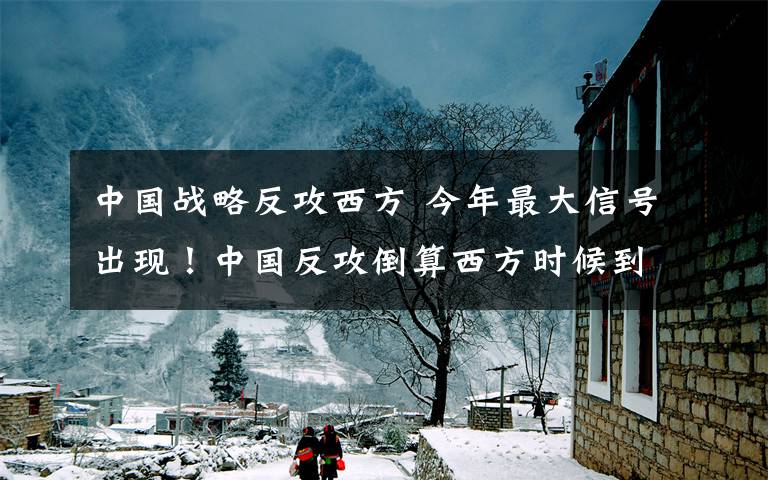 中国战略反攻西方 今年最大信号出现！中国反攻倒算西方时候到了