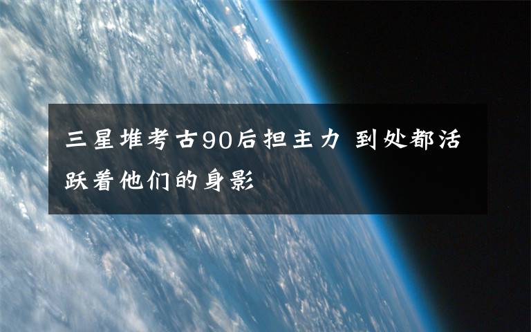 三星堆考古90后担主力 到处都活跃着他们的身影