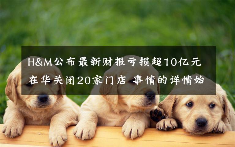 H&M公布最新财报亏损超10亿元 在华关闭20家门店 事情的详情始末是怎么样了！