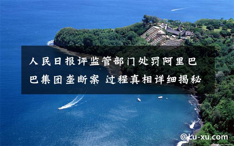 人民日报评监管部门处罚阿里巴巴集团垄断案 过程真相详细揭秘！