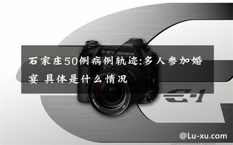 石家庄50例病例轨迹:多人参加婚宴 具体是什么情况