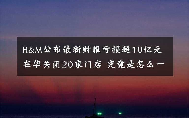 H&M公布最新财报亏损超10亿元 在华关闭20家门店 究竟是怎么一回事?