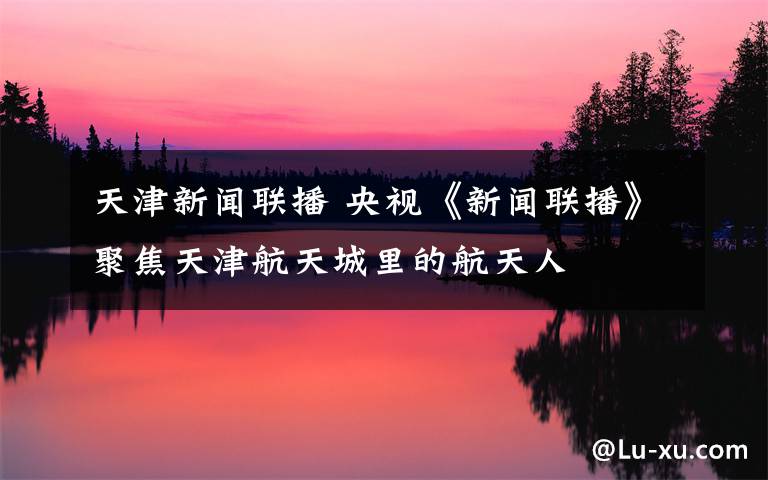 天津新闻联播 央视《新闻联播》聚焦天津航天城里的航天人