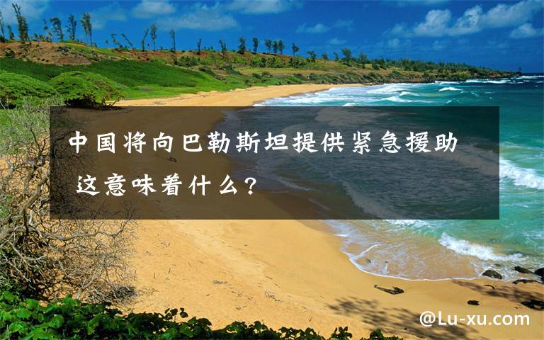 中国将向巴勒斯坦提供紧急援助 这意味着什么?