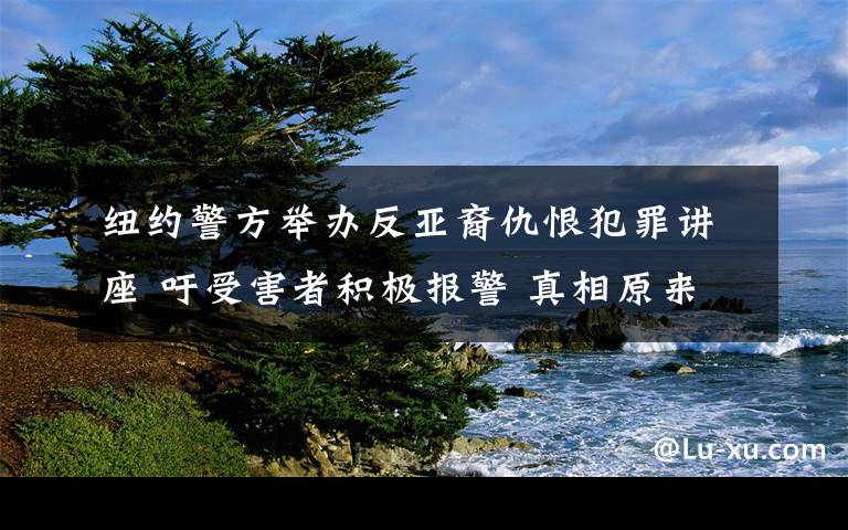 纽约警方举办反亚裔仇恨犯罪讲座 吁受害者积极报警 真相原来是这样！
