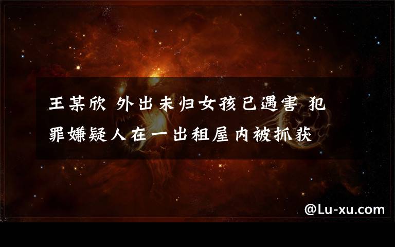 王某欣 外出未归女孩已遇害 犯罪嫌疑人在一出租屋内被抓获