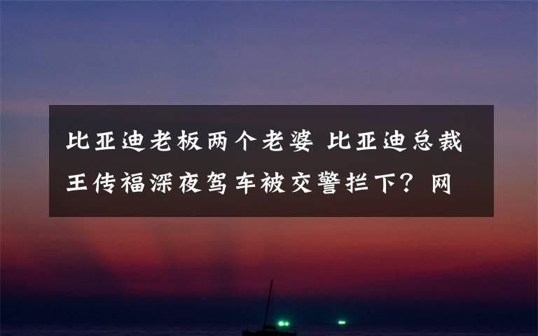 比亚迪老板两个老婆 比亚迪总裁王传福深夜驾车被交警拦下？网友的评论亮了