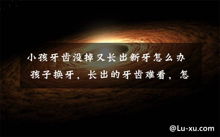 小孩牙齿没掉又长出新牙怎么办 孩子换牙，长出的牙齿难看，怎么办？