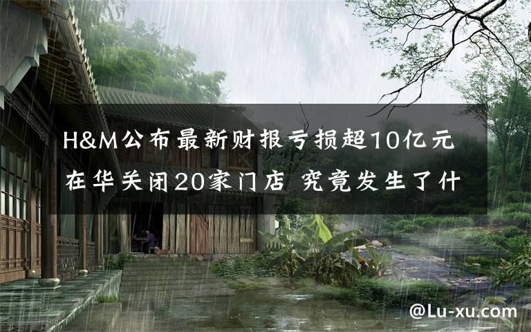 H&M公布最新财报亏损超10亿元 在华关闭20家门店 究竟发生了什么?