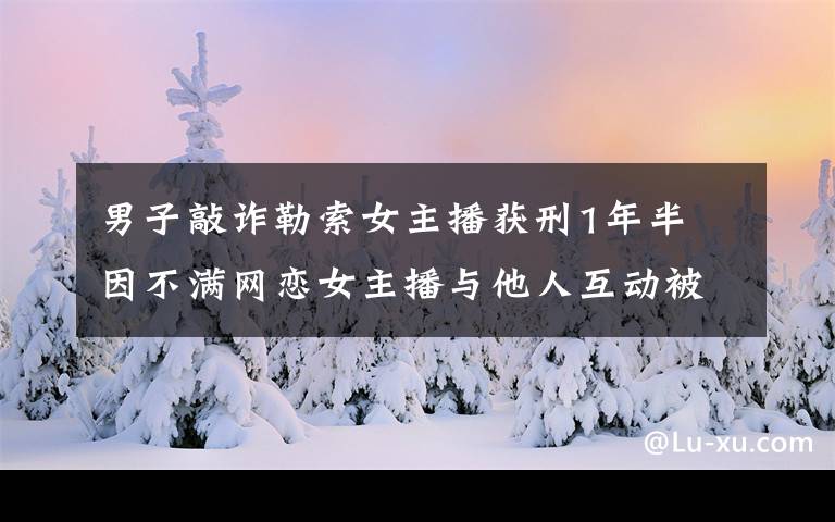 男子敲诈勒索女主播获刑1年半 因不满网恋女主播与他人互动被分手