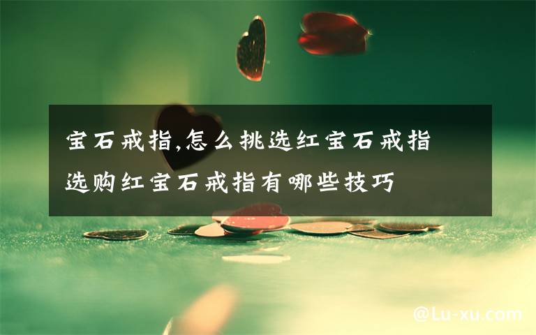 宝石戒指,怎么挑选红宝石戒指 选购红宝石戒指有哪些技巧