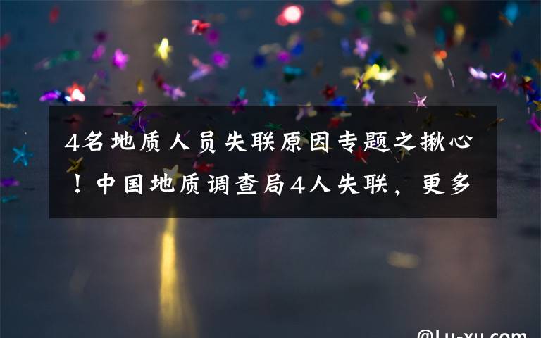 4名地质人员失联原因专题之揪心！中国地质调查局4人失联，更多细节公布