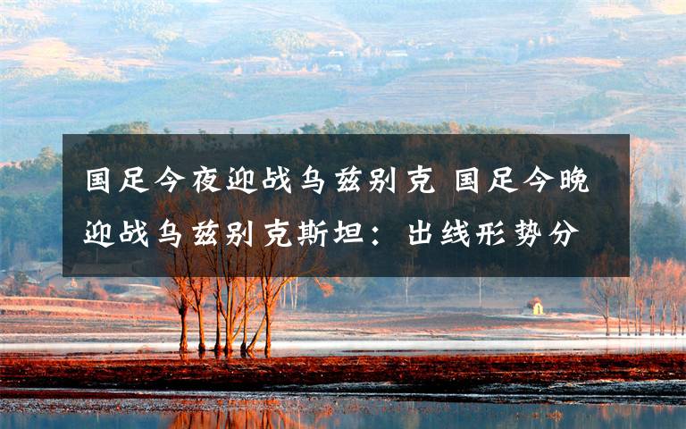 国足今夜迎战乌兹别克 国足今晚迎战乌兹别克斯坦：出线形势分析 附国足12强赛赛程表