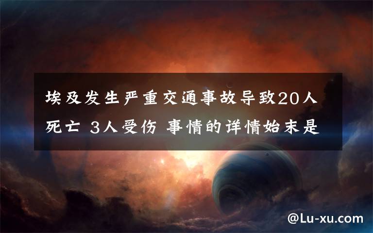 埃及发生严重交通事故导致20人死亡 3人受伤 事情的详情始末是怎么样了！