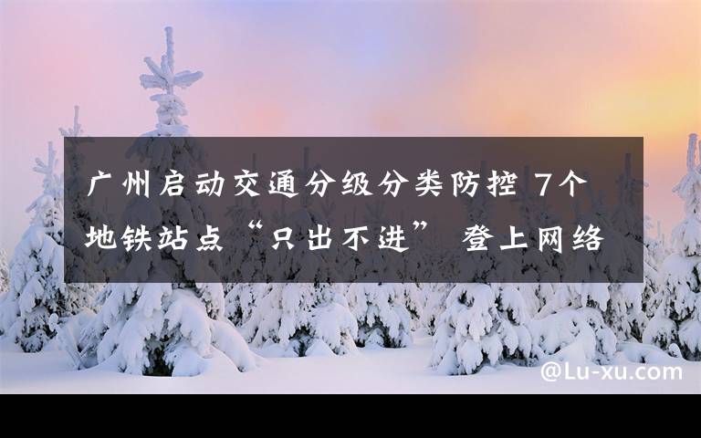 广州启动交通分级分类防控 7个地铁站点“只出不进” 登上网络热搜了！