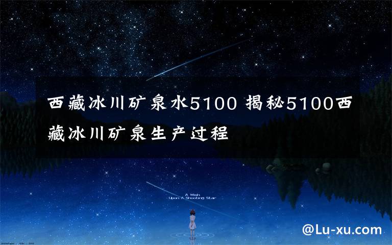 西藏冰川矿泉水5100 揭秘5100西藏冰川矿泉生产过程