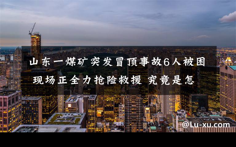 山东一煤矿突发冒顶事故6人被困 现场正全力抢险救援 究竟是怎么一回事?