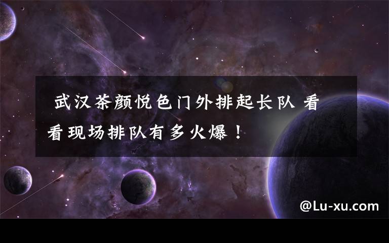  武汉茶颜悦色门外排起长队 看看现场排队有多火爆！