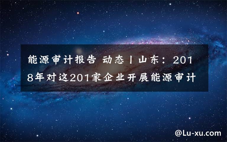 能源审计报告 动态丨山东：2018年对这201家企业开展能源审计