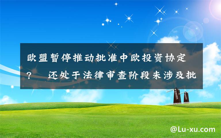 欧盟暂停推动批准中欧投资协定?  还处于法律审查阶段未涉及批准进程 还原事发经过及背后真相！