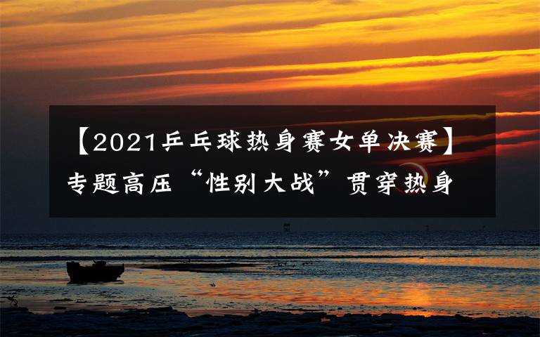 【2021乒乓球热身赛女单决赛】专题高压“性别大战”贯穿热身赛，女乒阵容找到世乒赛的感觉