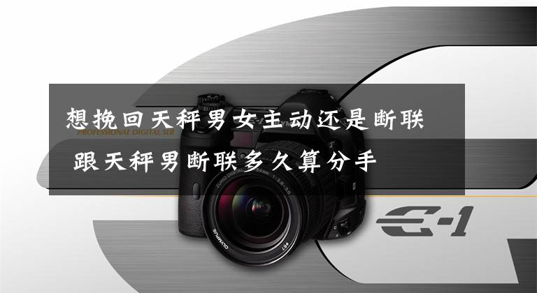 想挽回天秤男女主动还是断联 跟天秤男断联多久算分手