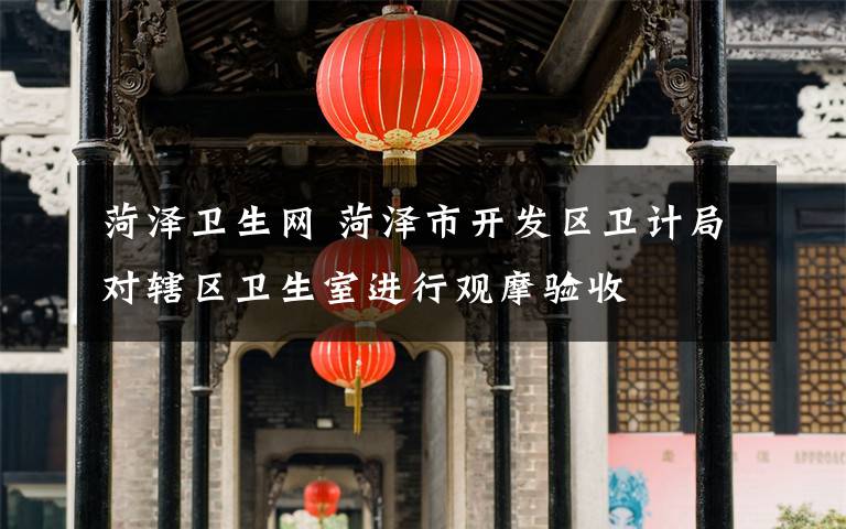 菏泽卫生网 菏泽市开发区卫计局对辖区卫生室进行观摩验收