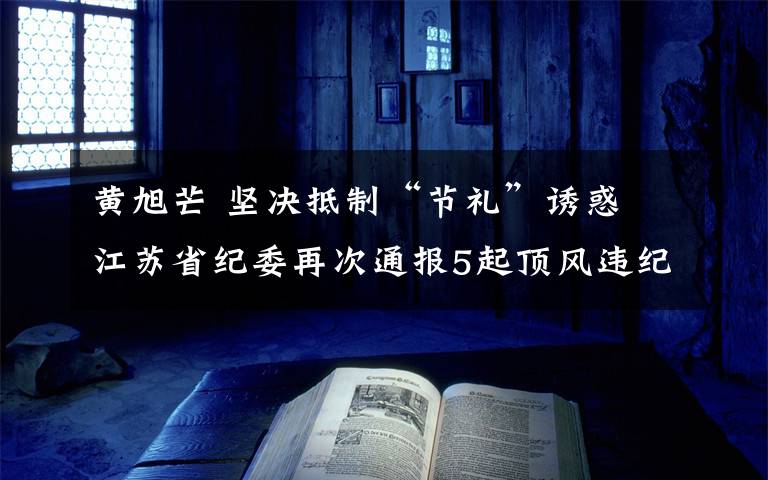 黄旭芒 坚决抵制“节礼”诱惑 江苏省纪委再次通报5起顶风违纪典型问题