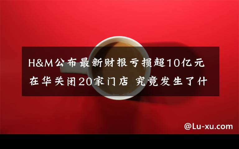 H&M公布最新财报亏损超10亿元 在华关闭20家门店 究竟发生了什么?