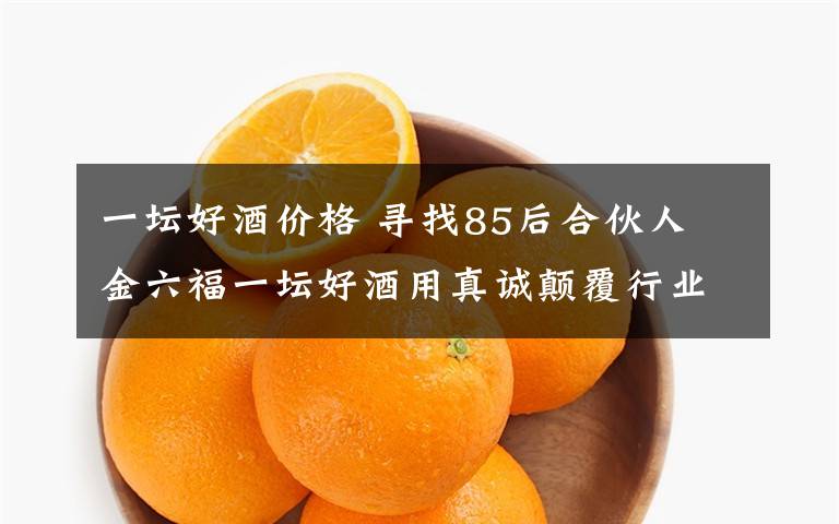 一坛好酒价格 寻找85后合伙人 金六福一坛好酒用真诚颠覆行业