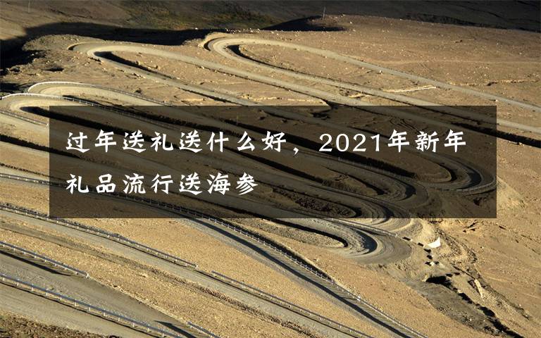 过年送礼送什么好，2021年新年礼品流行送海参