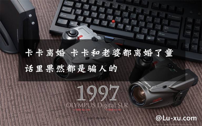卡卡离婚 卡卡和老婆都离婚了童话里果然都是骗人的