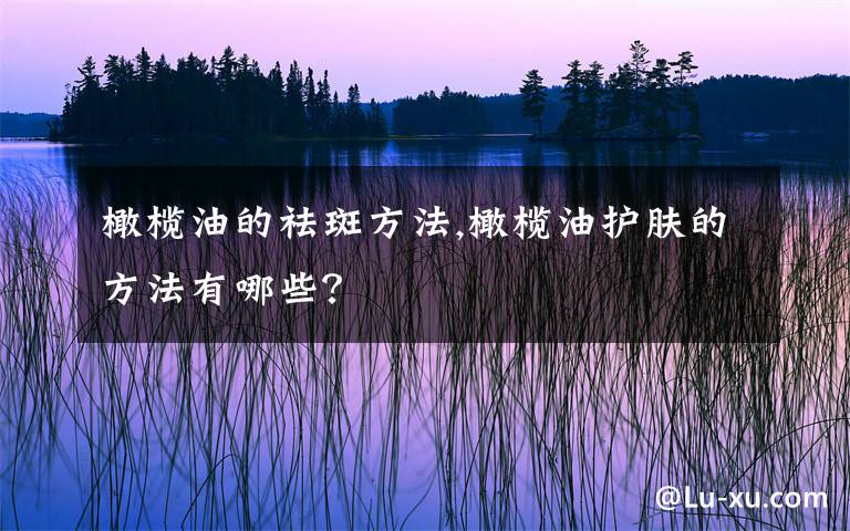 橄榄油的祛斑方法,橄榄油护肤的方法有哪些？