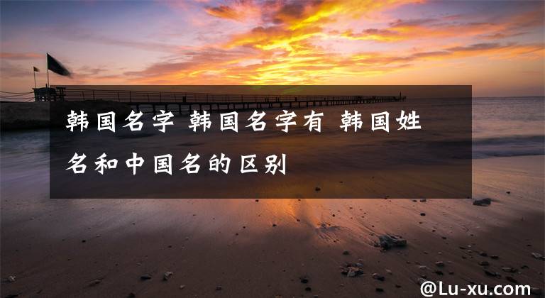 韩国名字 韩国名字有 韩国姓名和中国名的区别