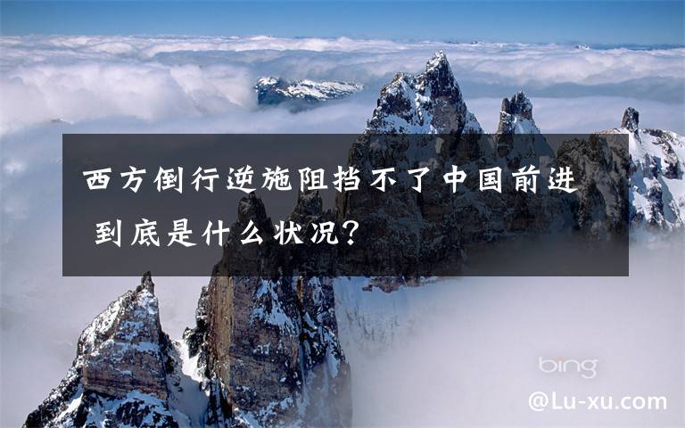西方倒行逆施阻挡不了中国前进 到底是什么状况？