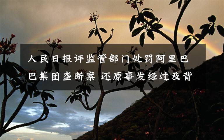人民日报评监管部门处罚阿里巴巴集团垄断案 还原事发经过及背后原因！