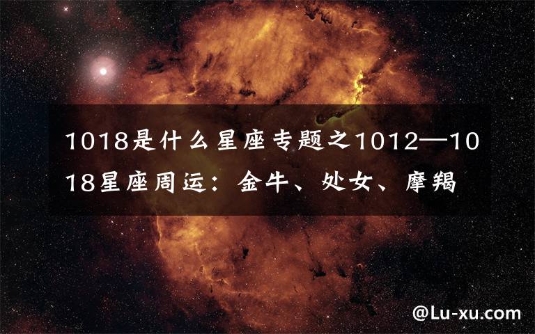 1018是什么星座专题之1012—1018星座周运：金牛、处女、摩羯魅力十足，桃花多