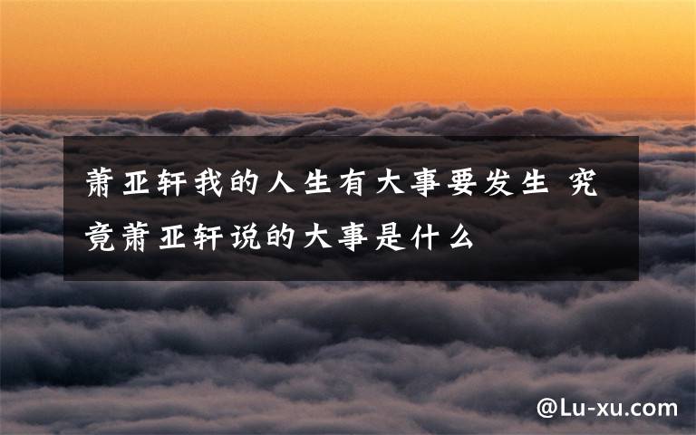 萧亚轩我的人生有大事要发生 究竟萧亚轩说的大事是什么