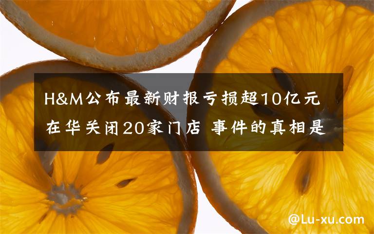 H&M公布最新财报亏损超10亿元 在华关闭20家门店 事件的真相是什么？