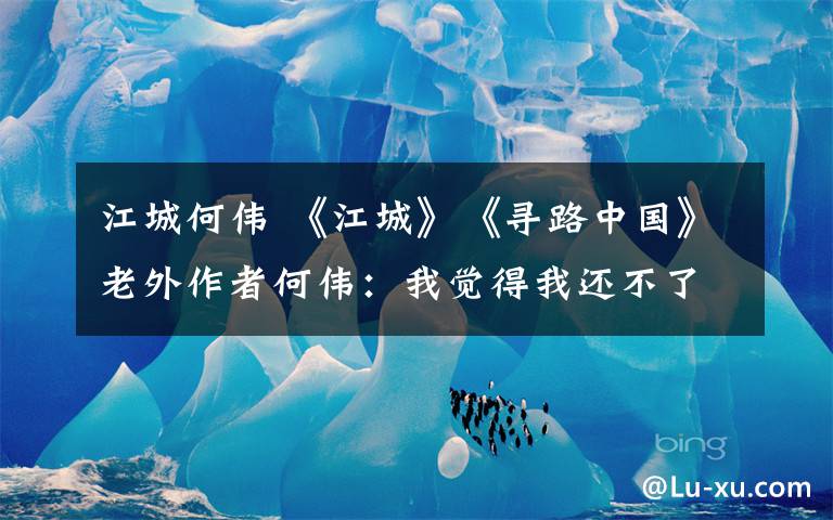 江城何伟 《江城》《寻路中国》老外作者何伟：我觉得我还不了解中国
