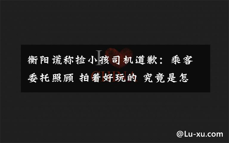衡阳谎称捡小孩司机道歉：乘客委托照顾 拍着好玩的 究竟是怎么一回事?