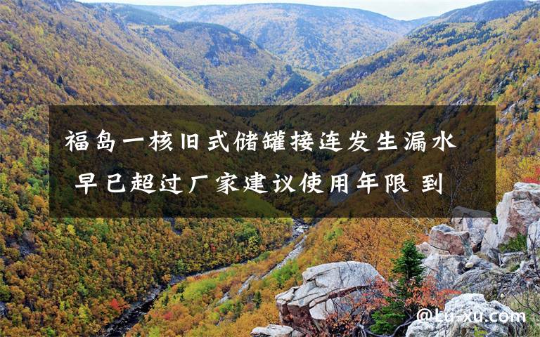福岛一核旧式储罐接连发生漏水 早已超过厂家建议使用年限 到底是什么状况？