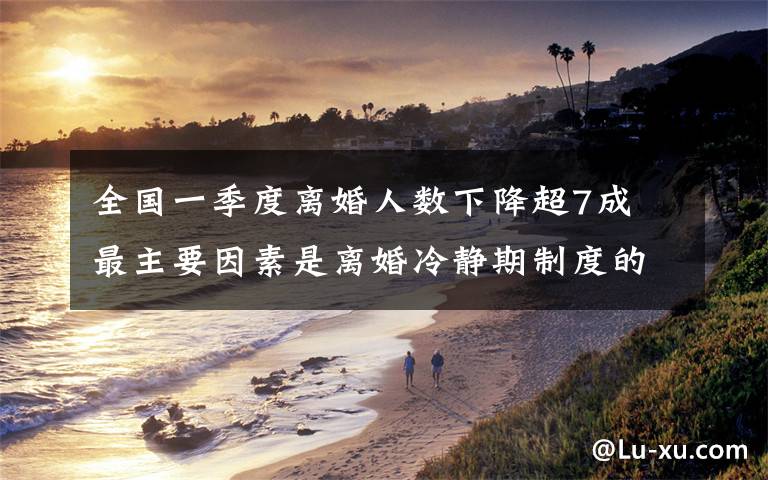 全国一季度离婚人数下降超7成 最主要因素是离婚冷静期制度的实施 还原事发经过及背后原因！