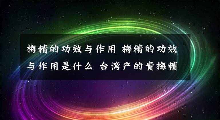 梅精的功效与作用 梅精的功效与作用是什么 台湾产的青梅精的功效
